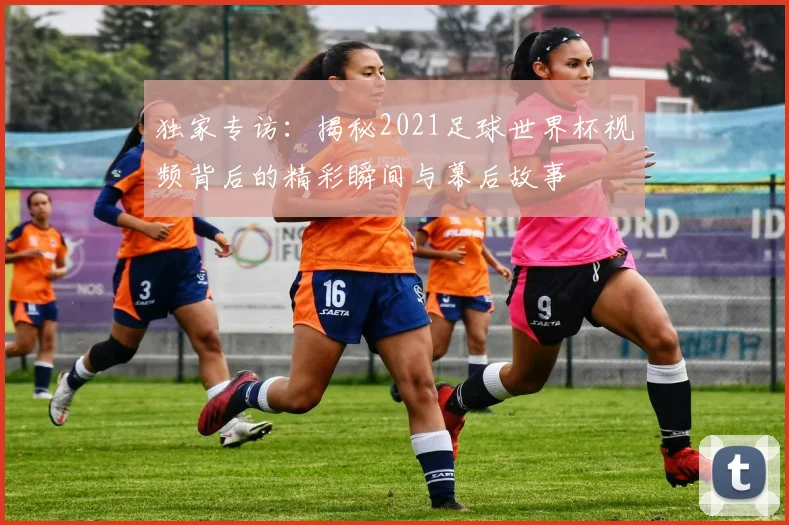 独家专访：揭秘2021足球世界杯视频背后的精彩瞬间与幕后故事
