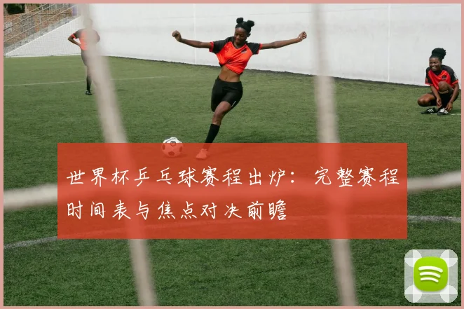 世界杯乒乓球赛程出炉：完整赛程时间表与焦点对决前瞻
