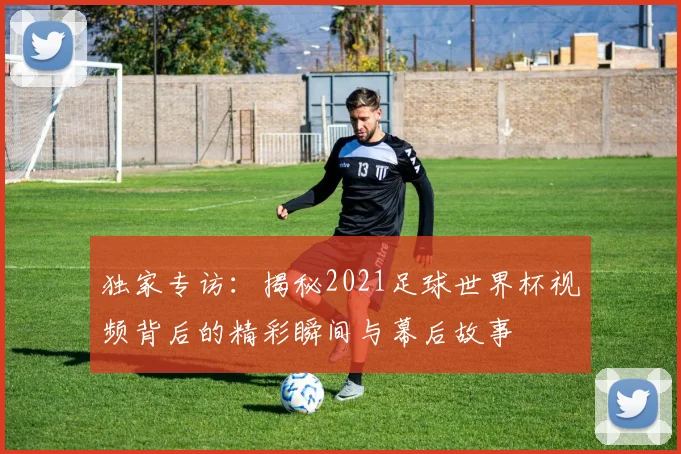 独家专访：揭秘2021足球世界杯视频背后的精彩瞬间与幕后故事