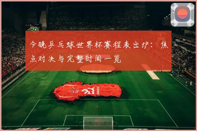 今晚乒乓球世界杯赛程表出炉:焦点对决与完整时间一览