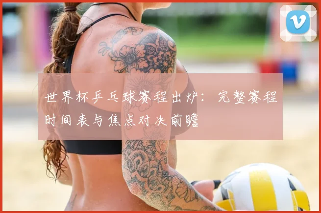 世界杯乒乓球赛程出炉：完整赛程时间表与焦点对决前瞻