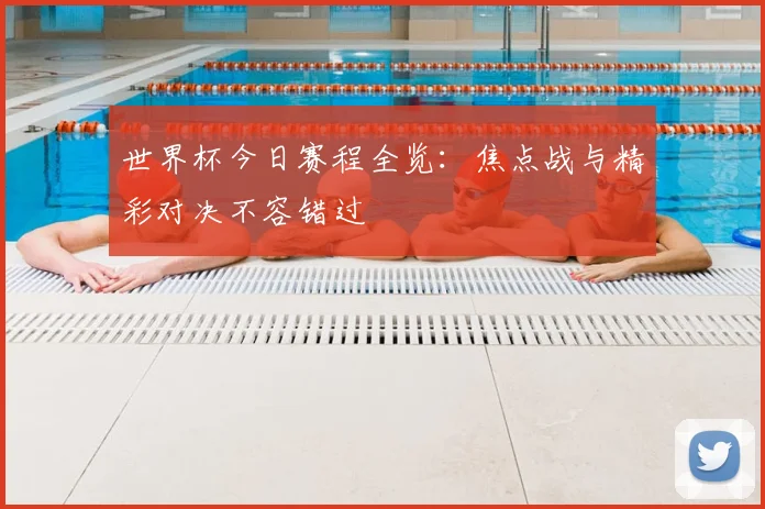 世界杯今日赛程全览:焦点战与精彩对决不容错过