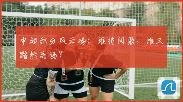 中超积分风云榜：谁将问鼎，谁又黯然离场？